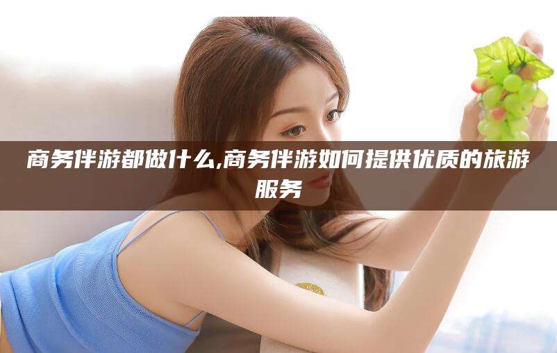 莱阳商务伴游都做什么,商务伴游如何提供优质的旅游服务