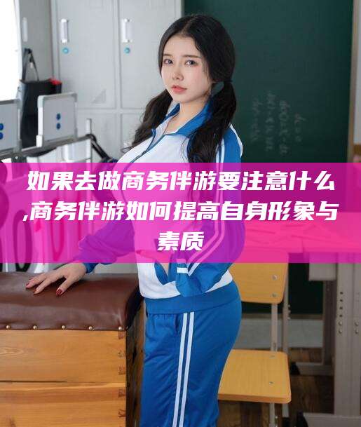 莱阳如果去做商务伴游要注意什么,商务伴游如何提高自身形象与素质