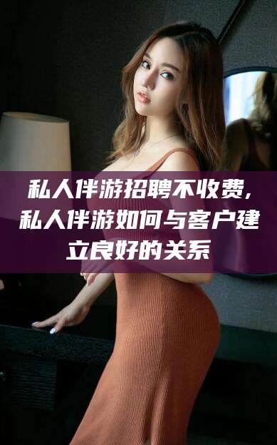 莱阳私人伴游招聘不收费,私人伴游如何与客户建立良好的关系