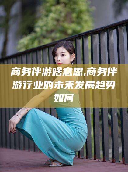 莱阳商务伴游啥意思,商务伴游行业的未来发展趋势如何