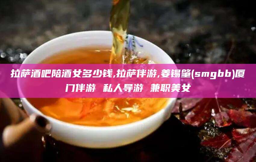 莱阳拉萨酒吧陪酒女多少钱,拉萨伴游,姜锡肇(smgbb)厦门伴游 私人导游 兼职美女