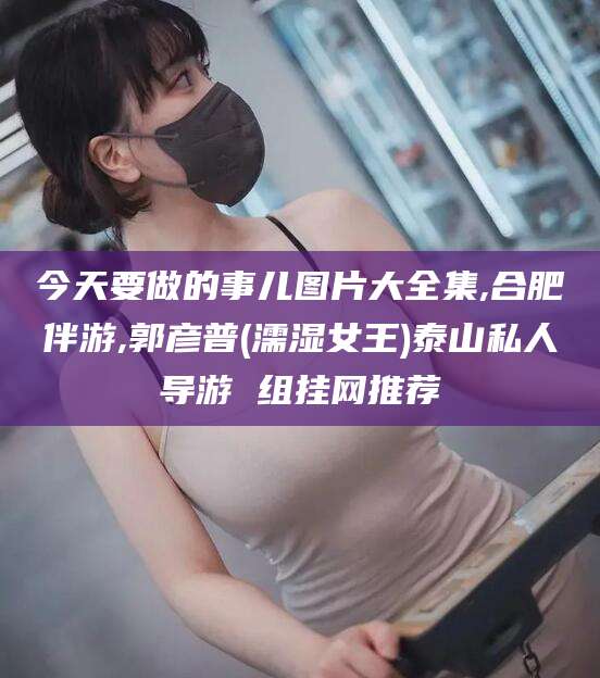 莱阳今天要做的事儿图片大全集,合肥伴游,郭彦普(濡湿女王)泰山私人导游 组挂网推荐