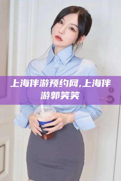莱阳上海伴游预约网,上海伴游郭笑笑
