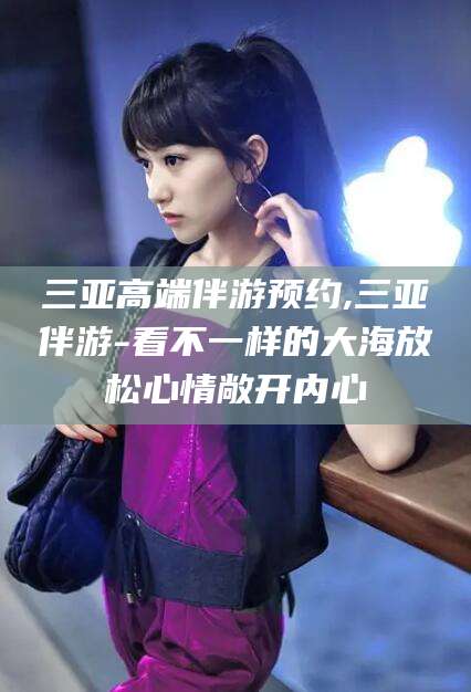 莱阳三亚高端伴游预约,三亚伴游-看不一样的大海放松心情敞开内心