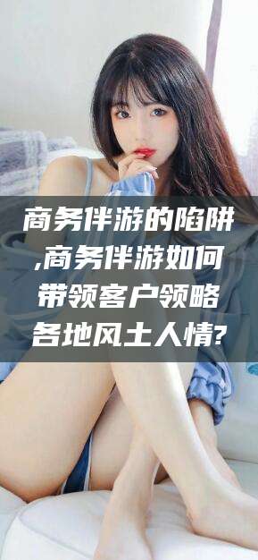 莱阳商务伴游的陷阱,商务伴游如何带领客户领略各地风土人情?