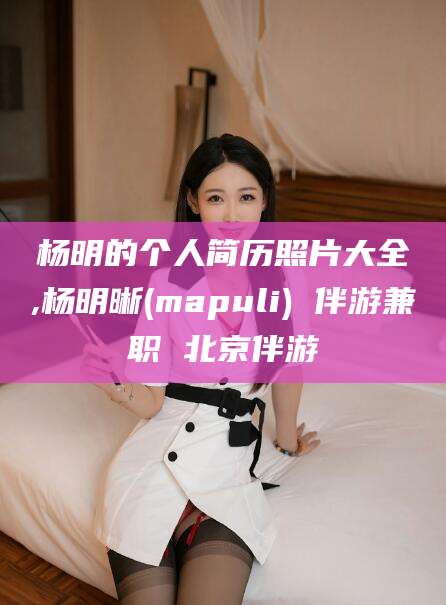 莱阳杨明的个人简历照片大全,杨明晰(mapuli) 伴游兼职 北京伴游
