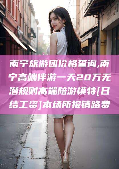 莱阳南宁旅游团价格查询,南宁高端伴游一天20万无潜规则高端陪游模特[日结工资]本场所报销路费