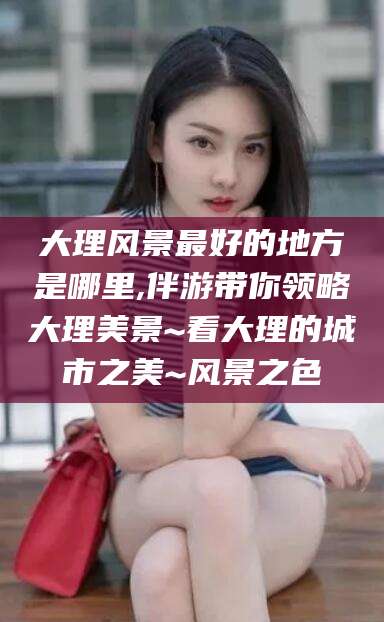 莱阳大理风景最好的地方是哪里,伴游带你领略大理美景~看大理的城市之美~风景之色