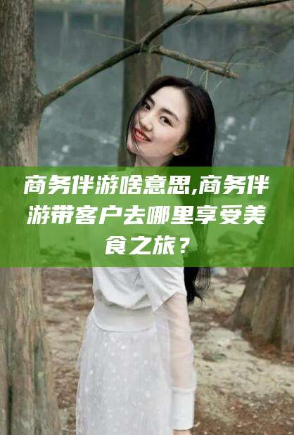 莱阳商务伴游啥意思,商务伴游带客户去哪里享受美食之旅？