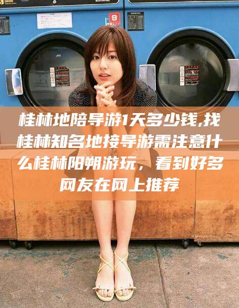 莱阳桂林地陪导游1天多少钱,找桂林知名地接导游需注意什么桂林阳朔游玩，看到好多网友在网上推荐