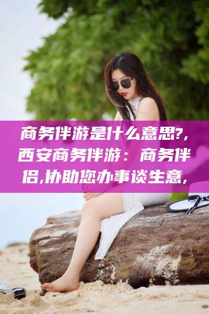 莱阳商务伴游是什么意思?,西安商务伴游：商务伴侣,协助您办事谈生意,
