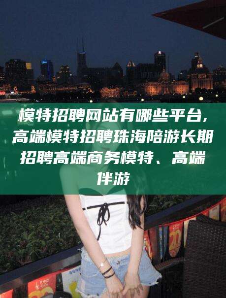 莱阳模特招聘网站有哪些平台,高端模特招聘珠海陪游长期招聘高端商务模特、高端伴游