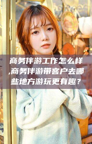 莱阳商务伴游工作怎么样,商务伴游带客户去哪些地方游玩更有趣？