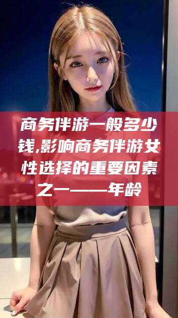 莱阳商务伴游一般多少钱,影响商务伴游女性选择的重要因素之一——年龄