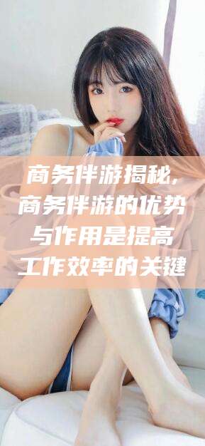 莱阳商务伴游揭秘,商务伴游的优势与作用是提高工作效率的关键
