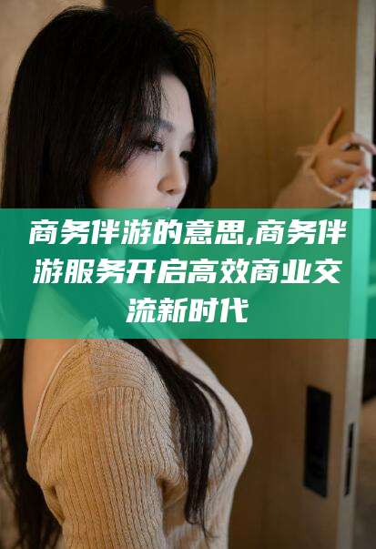 莱阳商务伴游的意思,商务伴游服务开启高效商业交流新时代